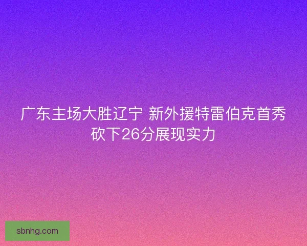 广东主场大胜辽宁 新外援特雷伯克首秀砍下26分展现实力