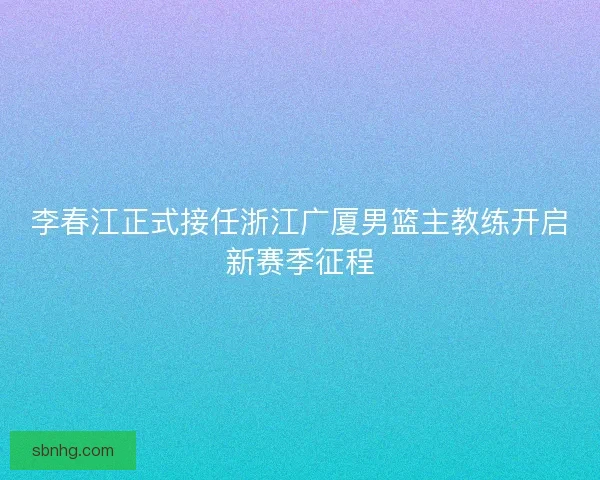 李春江正式接任浙江广厦男篮主教练开启新赛季征程