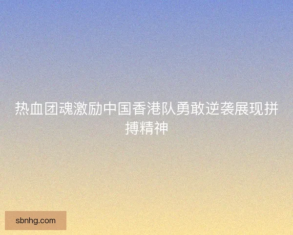 热血团魂激励中国香港队勇敢逆袭展现拼搏精神