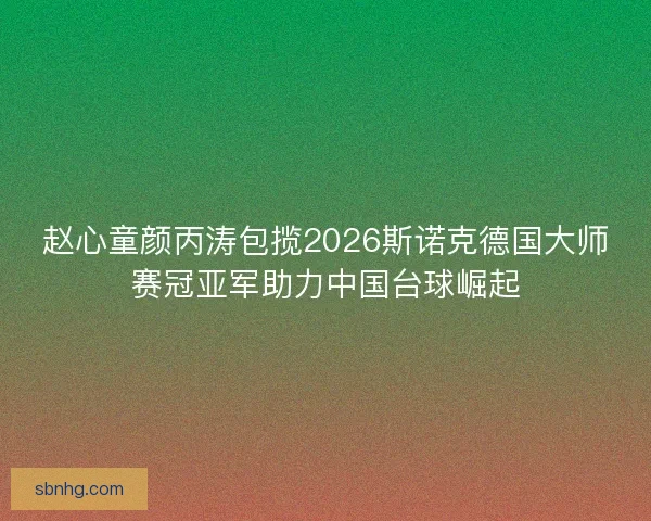 赵心童颜丙涛包揽2026斯诺克德国大师赛冠亚军助力中国台球崛起