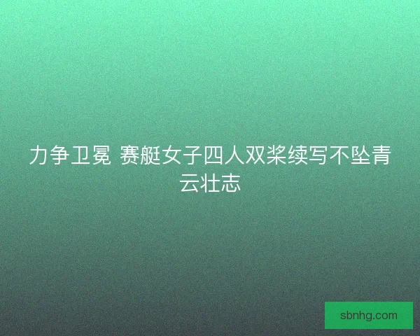 力争卫冕 赛艇女子四人双桨续写不坠青云壮志