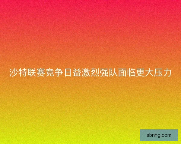沙特联赛竞争日益激烈强队面临更大压力