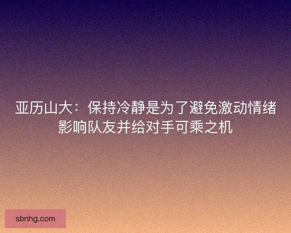 亚历山大：保持冷静是为了避免激动情绪影响队友并给对手可乘之机